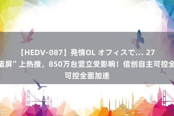 【HEDV-087】発情OL オフィスで… 27 “微软蓝屏”上热搜，850万台竖立受影响！信创自主可控全面加速