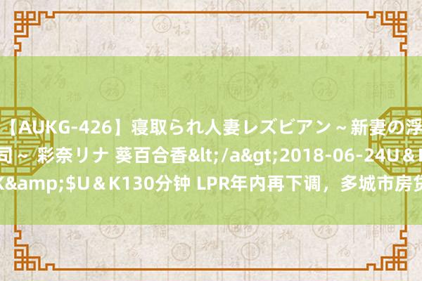 【AUKG-426】寝取られ人妻レズビアン～新妻の浮気相手は夫の上司～ 彩奈リナ 葵百合香</a>2018-06-24U＆K&$U＆K130分钟 LPR年内再下调，多城市房贷利率达历史最低水平