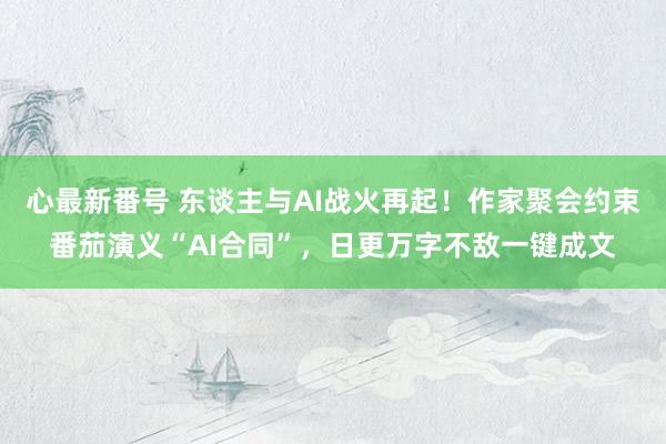 心最新番号 东谈主与AI战火再起！作家聚会约束番茄演义“AI合同”，日更万字不敌一键成文