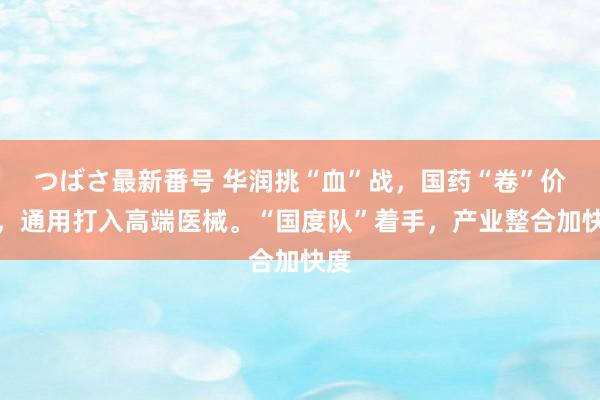 つばさ最新番号 华润挑“血”战，国药“卷”价钱，通用打入高端医械。“国度队”着手，产业整合加快度