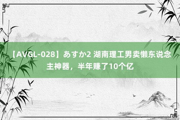 【AVGL-028】あすか2 湖南理工男卖懒东说念主神器，半年赚了10个亿