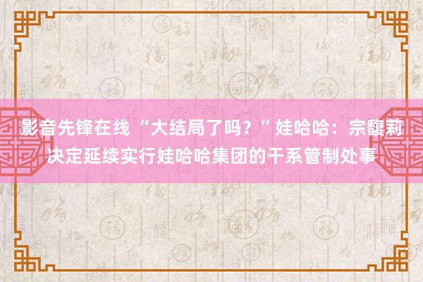 影音先锋在线 “大结局了吗？”娃哈哈：宗馥莉决定延续实行娃哈哈集团的干系管制处事