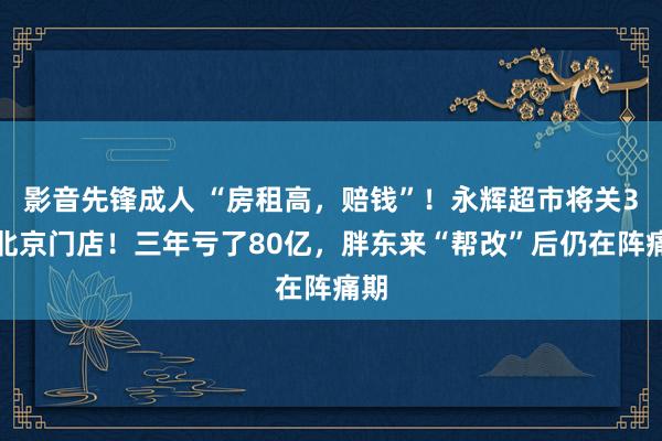 影音先锋成人 “房租高，赔钱”！永辉超市将关3家北京门店！三年亏了80亿，胖东来“帮改”后仍在阵痛期