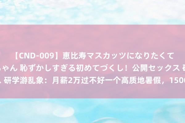 【CND-009】恵比寿マスカッツになりたくてAVデビューしたあみちゃん 恥ずかしすぎる初めてづくし！公開セックス 研学游乱象：月薪2万过不好一个高质地暑假，1500元换来清北“到此一游”