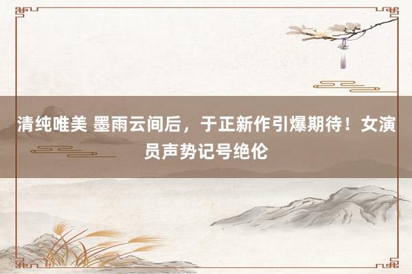 清纯唯美 墨雨云间后，于正新作引爆期待！女演员声势记号绝伦