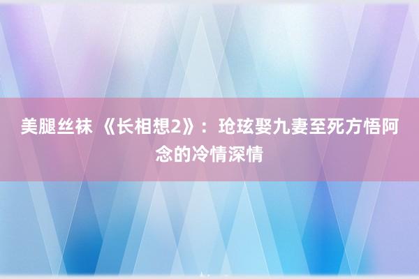 美腿丝袜 《长相想2》：玱玹娶九妻至死方悟阿念的冷情深情