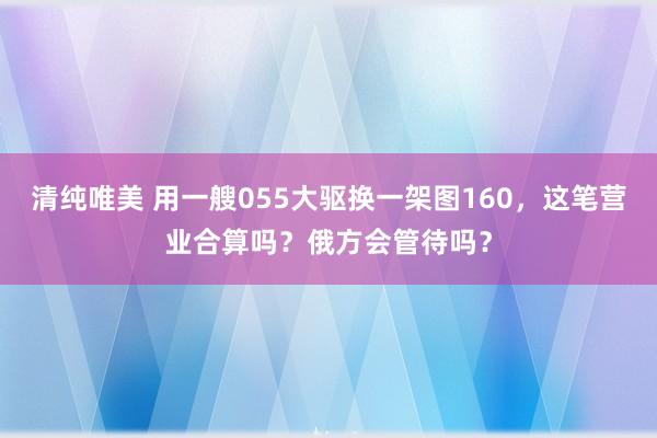 清纯唯美 用一艘055大驱换一架图160，这笔营业合算吗？俄方会管待吗？