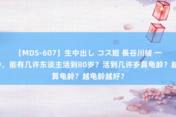 【MDS-607】生中出し コス姫 長谷川綾 一万东谈主中，能有几许东谈主活到80岁？活到几许岁算龟龄？越龟龄越好？