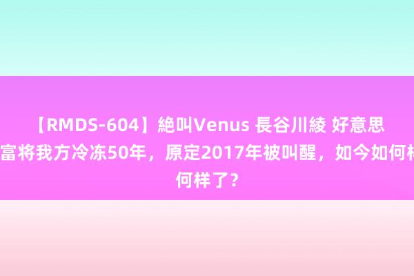 【RMDS-604】絶叫Venus 長谷川綾 好意思国首富将我方冷冻50年，原定2017年被叫醒，如今如何样了？