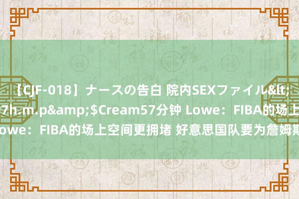 【CJF-018】ナースの告白 院内SEXファイル</a>2008-03-07h.m.p&$Cream57分钟 Lowe：FIBA的场上空间更拥堵 好意思国队要为詹姆斯创造更多空间