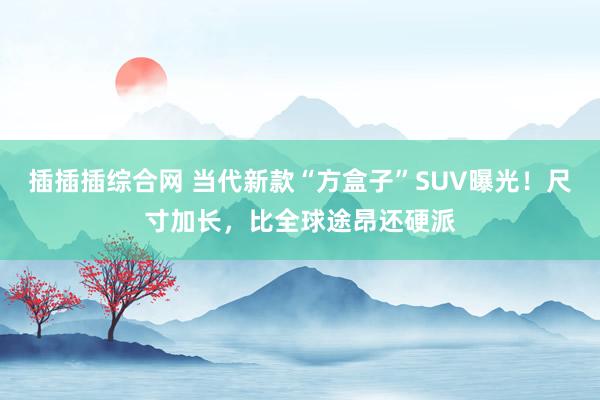 插插插综合网 当代新款“方盒子”SUV曝光！尺寸加长，比全球途昂还硬派