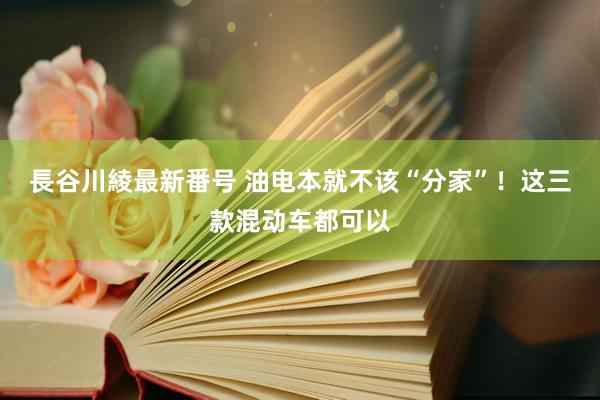 長谷川綾最新番号 油电本就不该“分家”！这三款混动车都可以