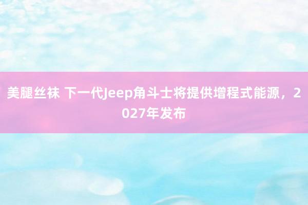 美腿丝袜 下一代Jeep角斗士将提供增程式能源，2027年发布