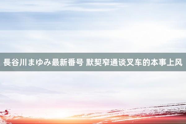 長谷川まゆみ最新番号 默契窄通谈叉车的本事上风