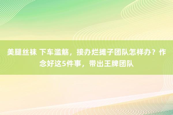 美腿丝袜 下车滥觞，接办烂摊子团队怎样办？作念好这5件事，带出王牌团队