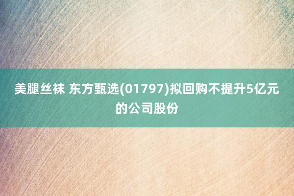 美腿丝袜 东方甄选(01797)拟回购不提升5亿元的公司股份