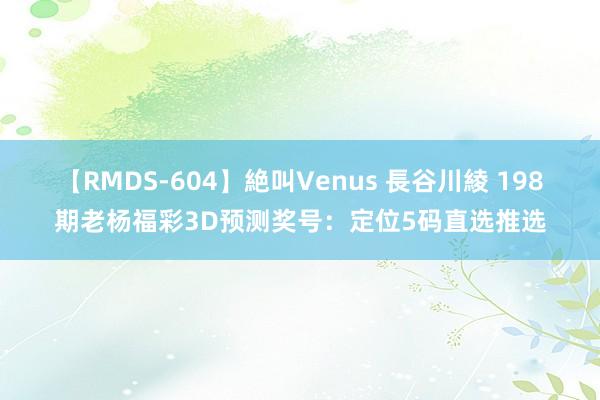 【RMDS-604】絶叫Venus 長谷川綾 198期老杨福彩3D预测奖号：定位5码直选推选