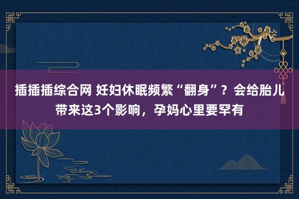 插插插综合网 妊妇休眠频繁“翻身”？会给胎儿带来这3个影响，孕妈心里要罕有