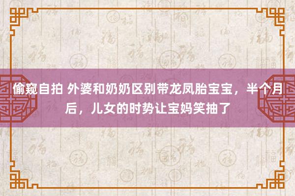 偷窥自拍 外婆和奶奶区别带龙凤胎宝宝，半个月后，儿女的时势让宝妈笑抽了