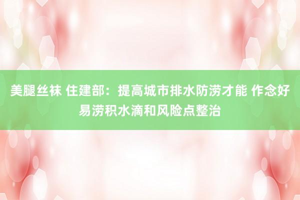 美腿丝袜 住建部：提高城市排水防涝才能 作念好易涝积水滴和风险点整治