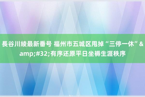 長谷川綾最新番号 福州市五城区甩掉“三停一休”&#32;有序还原平日坐褥生涯秩序