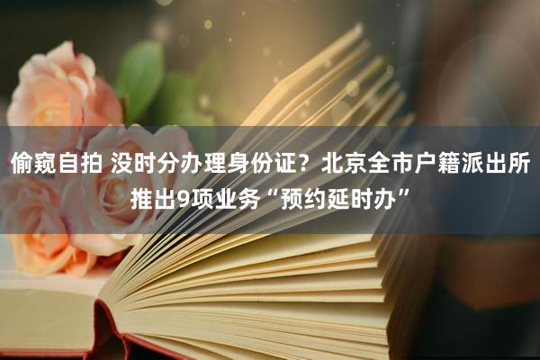 偷窥自拍 没时分办理身份证？北京全市户籍派出所推出9项业务“预约延时办”