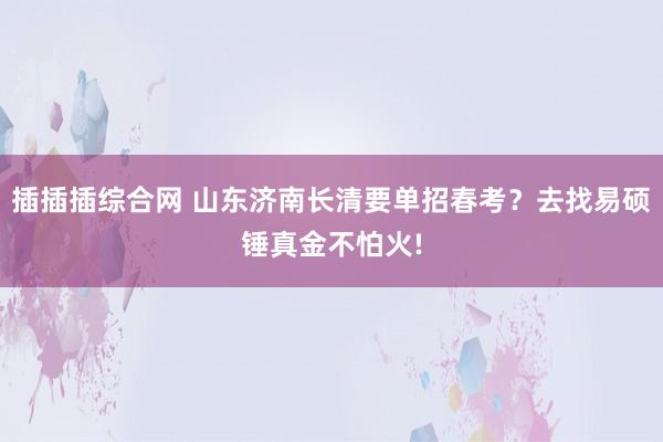 插插插综合网 山东济南长清要单招春考？去找易硕锤真金不怕火!