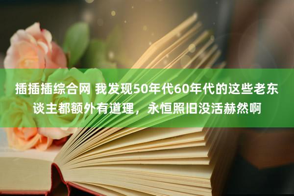 插插插综合网 我发现50年代60年代的这些老东谈主都额外有道理，永恒照旧没活赫然啊