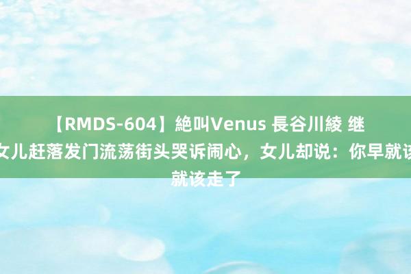 【RMDS-604】絶叫Venus 長谷川綾 继母被女儿赶落发门流荡街头哭诉闹心，女儿却说：你早就该走了