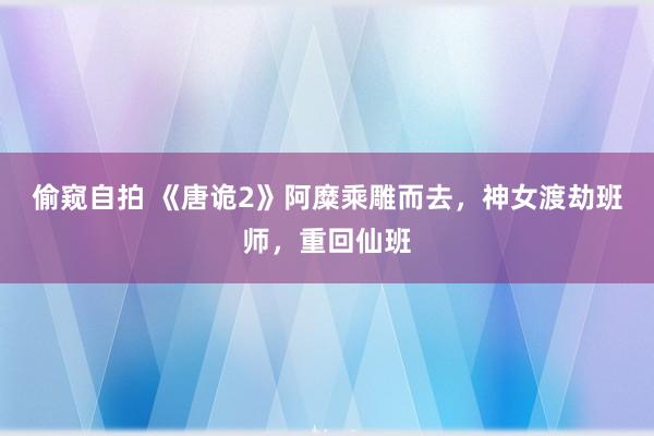 偷窥自拍 《唐诡2》阿糜乘雕而去，神女渡劫班师，重回仙班