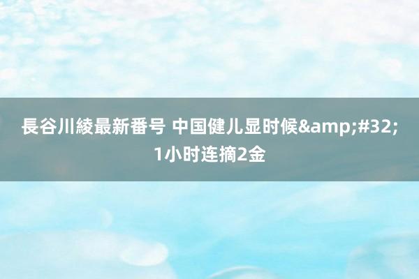 長谷川綾最新番号 中国健儿显时候&#32;1小时连摘2金