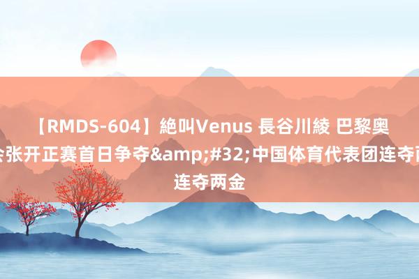 【RMDS-604】絶叫Venus 長谷川綾 巴黎奥运会张开正赛首日争夺&#32;中国体育代表团连夺两金