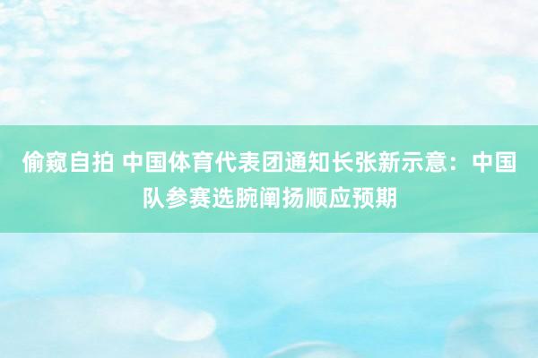 偷窥自拍 中国体育代表团通知长张新示意：中国队参赛选腕阐扬顺应预期