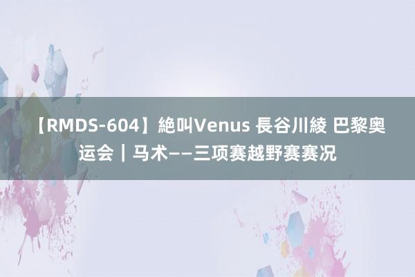 【RMDS-604】絶叫Venus 長谷川綾 巴黎奥运会｜马术——三项赛越野赛赛况