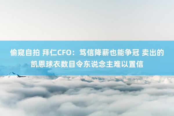 偷窥自拍 拜仁CFO：笃信降薪也能争冠 卖出的凯恩球衣数目令东说念主难以置信