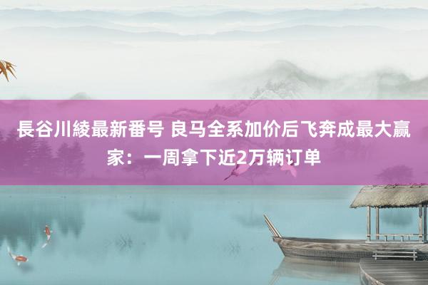 長谷川綾最新番号 良马全系加价后飞奔成最大赢家：一周拿下近2万辆订单