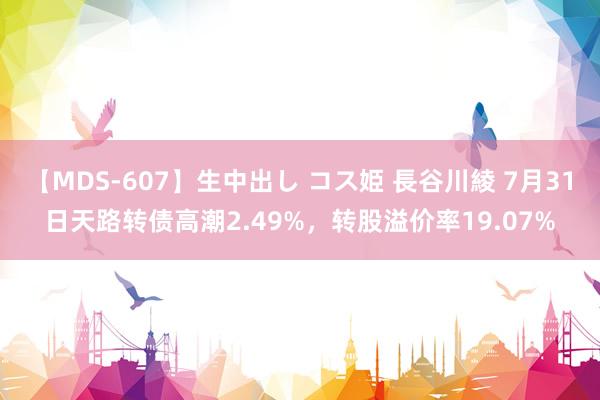 【MDS-607】生中出し コス姫 長谷川綾 7月31日天路转债高潮2.49%，转股溢价率19.07%