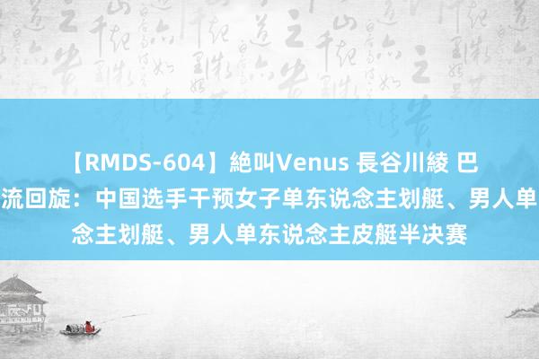 【RMDS-604】絶叫Venus 長谷川綾 巴黎奥运会丨皮划艇巨流回旋：中国选手干预女子单东说念主划艇、男人单东说念主皮艇半决赛