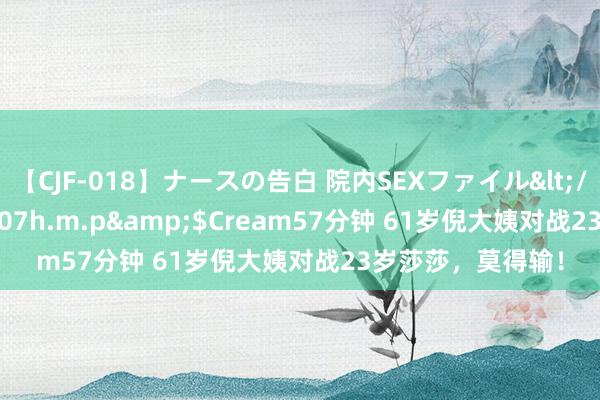 【CJF-018】ナースの告白 院内SEXファイル</a>2008-03-07h.m.p&$Cream57分钟 61岁倪大姨对战23岁莎莎，莫得输！