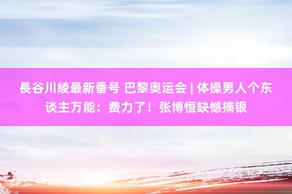 長谷川綾最新番号 巴黎奥运会 | 体操男人个东谈主万能：费力了！张博恒缺憾摘银