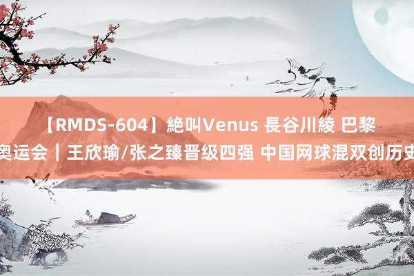 【RMDS-604】絶叫Venus 長谷川綾 巴黎奥运会｜王欣瑜/张之臻晋级四强 中国网球混双创历史