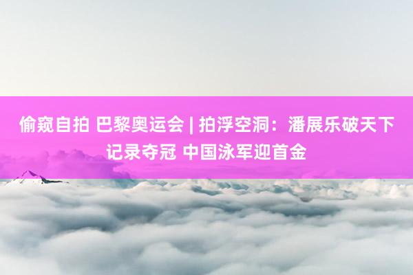 偷窥自拍 巴黎奥运会 | 拍浮空洞：潘展乐破天下记录夺冠 中国泳军迎首金