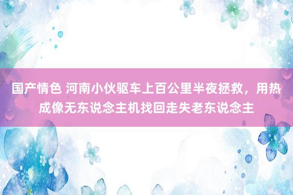 国产情色 河南小伙驱车上百公里半夜拯救，用热成像无东说念主机找回走失老东说念主