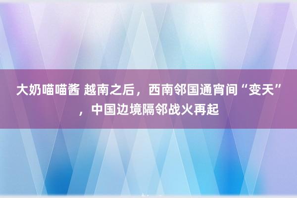 大奶喵喵酱 越南之后，西南邻国通宵间“变天”，中国边境隔邻战火再起