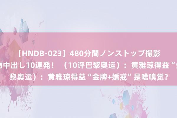 【HNDB-023】480分間ノンストップ撮影 ノーカット編集で本物中出し10連発！ （10评巴黎奥运）：黄雅琼得益“金牌+婚戒”是啥嗅觉？