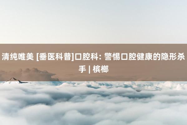 清纯唯美 [垂医科普]口腔科: 警惕口腔健康的隐形杀手 | 槟榔