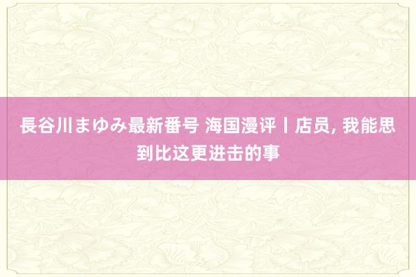 長谷川まゆみ最新番号 海国漫评丨店员， 我能思到比这更进击的事