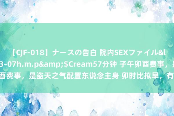 【CJF-018】ナースの告白 院内SEXファイル</a>2008-03-07h.m.p&$Cream57分钟 子午卯酉费事，是盗天之气配置东说念主身 卯时比拟早，有的东说念主很难起床，所