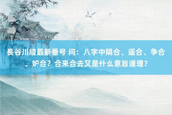 長谷川綾最新番号 问：八字中隔合、遥合、争合、妒合？合来合去又是什么意旨道理？