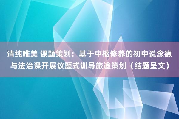 清纯唯美 课题策划：基于中枢修养的初中说念德与法治课开展议题式训导旅途策划（结题呈文）